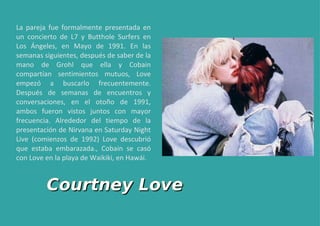 La pareja fue formalmente presentada en un concierto de L7 y Butthole Surfers en Los Ángeles, en Mayo de 1991. En las semanas siguientes, después de saber de la mano de Grohl que ella y Cobain compartían sentimientos mutuos, Love empezó a buscarlo frecuentemente. Después de semanas de encuentros y conversaciones, en el otoño de 1991, ambos fueron vistos juntos con mayor frecuencia. Alrededor del tiempo de la presentación de Nirvana en Saturday Night Live (comienzos de 1992) Love descubrió que estaba embarazada., Cobain se casó con Love en la playa de Waikiki, en Hawái. Courtney Love 