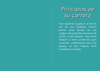 Tras regalarle la guitarra su tío en vez de una bicibleta, intentó formar varias bandas con sus amigos,interpretando canciones de AC/DC y Led Zeppelin. Más tarde empezó a tener problemas para encontrar componentes para sus grupos, ya que ninguno tenía cualidades musicales. Principios de su carrera 