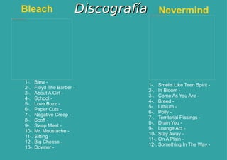 Discografía Bleach 1-. Blew -  2-. Floyd The Barber -  3-. About A Girl -  4-. School -  5-. Love Buzz -  6-. Paper Cuts -  7-. Negative Creep -  8-. Scoff -  9-. Swap Meet -  10-. Mr. Moustache -  11-. Sifting -  12-. Big Cheese -  13-. Downer -  1-. Smells Like Teen Spirit -  2-. In Bloom -  3-. Come As You Are -  4-. Breed -  5-. Lithium -  6-. Polly -  7-. Territorial Pissings -  8-. Drain You -  9-. Lounge Act -  10-. Stay Away -  11-. On A Plain -  12-. Something In The Way -  Nevermind 
