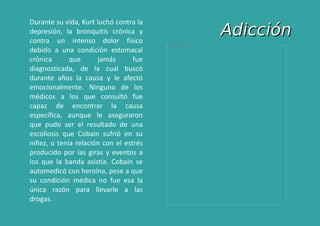 Adicción Durante su vida, Kurt luchó contra la depresión, la bronquitis crónica y contra un intenso dolor físico debido a una condición estomacal crónica que jamás fue diagnosticada, de la cual buscó durante años la causa y le afectó emocionalmente. Ninguno de los médicos a los que consultó fue capaz de encontrar la causa específica, aunque le aseguraron que pudo ser el resultado de una escoliosis que Cobain sufrió en su niñez, o tenía relación con el estrés producido por las giras y eventos a los que la banda asistía. Cobain se automedicó con heroína, pese a que su condición médica no fue esa la única razón para llevarle a las drogas. 