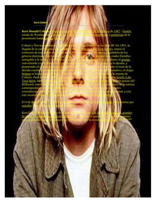Kurt Cobain


Kurt Donald Cobain (Aberdeen, estado de Washington, 20 de febrero de 1967 - Seattle,
estado de Washington, 5 de abril de 1994) fue el cantante, compositor y guitarrista de la
prominente banda grunge Nirvana.

Cobain y Nirvana ayudaron a transformar la música popular en los años 90. En 1991, la
llegada de la canción más conocida de Cobain, «Smells Like Teen Spirit», marcó el
comienzo de un cambio dramático en la escena musical de su época, alejándola de los
géneros dominantes de los años ochenta, el glam metal y el pop del tipo «radio friendly»
(amigable a la radio), y llevando al ascenso al rock alternativo y su subgénero el grunge,
convirtiendo a este último en el género dominante de la primera mitad de la década, y
preparando el camino para que el rock alternativo siguiera como dominante el resto de la
década cuando la contraparte británica del grunge, otro subgénero del alternativo, el alegre
britpop se hiciera popular hacia 1994 (fecha que coincide justamente con la muerte de
Cobain). Para enero de 1992, Nevermind, el disco que contiene justamente a Smells Like
Teen Spirit, había desplazado al disco Dangerous de Michael Jackson del primer puesto del
Billboard, marcando así un momento de gran importancia dentro de la historia de la música
contemporánea, así como el triunfo del rock sobre el pop. Los medios musicales
concedieron finalmente a Smells Like Teen Spirit el estado de himno generacional, y con
este reconocimiento Cobain se convirtió en el portavoz de la Generación X.

El 8 de abril de 1994 Cobain fue encontrado muerto en su casa de Seattle, oficialmente por
suicidio. Hay varias teorías sobre su muerte.

Kurt Cobain fue posicionado en el puesto número 12 de Los 100 guitarristas más grandes
de todos los tiempos según Rolling Stone en 2003 y en el puesto 45 de los 100 cantantes
más grandes de todos los tiempos en 2008, ambos por la revista Rolling Stone.[cita requerida]
 