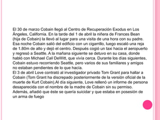 El 30 de marzo Cobain llegó al Centro de Recuperación Exodus en Los
Ángeles, California. En la tarde del 1 de abril la niñera de Frances Bean
(hija de Cobain) la llevó al lugar para una visita de una hora con su padre.
Esa noche Cobain salió del edificio con un cigarrillo, luego escaló una reja
de 1.80m de alto y dejó el centro. Después cogió un taxi hacia el aeropuerto
y regresó a Seattle. A la mañana siguiente se detuvo en su casa, donde
habló con Michael Cali DeWitt, que vivía cerca. Durante los días siguientes,
Cobain estuvo recorriendo Seattle, pero varios de sus familiares y amigos
no estaban pendientes de lo que hacía.
El 3 de abril Love contrató al investigador privado Tom Grant para hallar a
Cobain (Tom Grant ha discrepado posteriormente de la versión oficial de la
muerte de Kurt Cobain).Al día siguiente, Love rellenó un informe de persona
desaparecida con el nombre de la madre de Cobain sin su permiso.
Además, añadió que éste se quería suicidar y que estaba en posesión de
un arma de fuego
 