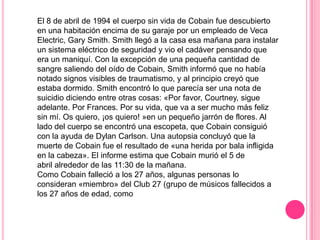 El 8 de abril de 1994 el cuerpo sin vida de Cobain fue descubierto
en una habitación encima de su garaje por un empleado de Veca
Electric, Gary Smith. Smith llegó a la casa esa mañana para instalar
un sistema eléctrico de seguridad y vio el cadáver pensando que
era un maniquí. Con la excepción de una pequeña cantidad de
sangre saliendo del oído de Cobain, Smith informó que no había
notado signos visibles de traumatismo, y al principio creyó que
estaba dormido. Smith encontró lo que parecía ser una nota de
suicidio diciendo entre otras cosas: «Por favor, Courtney, sigue
adelante. Por Frances. Por su vida, que va a ser mucho más feliz
sin mí. Os quiero, ¡os quiero! »en un pequeño jarrón de flores. Al
lado del cuerpo se encontró una escopeta, que Cobain consiguió
con la ayuda de Dylan Carlson. Una autopsia concluyó que la
muerte de Cobain fue el resultado de «una herida por bala infligida
en la cabeza». El informe estima que Cobain murió el 5 de
abril alrededor de las 11:30 de la mañana.
Como Cobain falleció a los 27 años, algunas personas lo
consideran «miembro» del Club 27 (grupo de músicos fallecidos a
los 27 años de edad, como
 