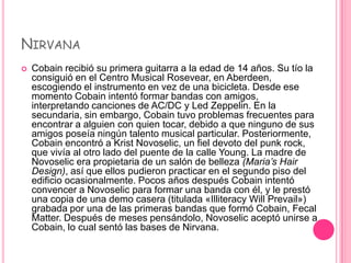 NIRVANA
   Cobain recibió su primera guitarra a la edad de 14 años. Su tío la
    consiguió en el Centro Musical Rosevear, en Aberdeen,
    escogiendo el instrumento en vez de una bicicleta. Desde ese
    momento Cobain intentó formar bandas con amigos,
    interpretando canciones de AC/DC y Led Zeppelin. En la
    secundaria, sin embargo, Cobain tuvo problemas frecuentes para
    encontrar a alguien con quien tocar, debido a que ninguno de sus
    amigos poseía ningún talento musical particular. Posteriormente,
    Cobain encontró a Krist Novoselic, un fiel devoto del punk rock,
    que vivía al otro lado del puente de la calle Young. La madre de
    Novoselic era propietaria de un salón de belleza (Maria’s Hair
    Design), así que ellos pudieron practicar en el segundo piso del
    edificio ocasionalmente. Pocos años después Cobain intentó
    convencer a Novoselic para formar una banda con él, y le prestó
    una copia de una demo casera (titulada «Illiteracy Will Prevail»)
    grabada por una de las primeras bandas que formó Cobain, Fecal
    Matter. Después de meses pensándolo, Novoselic aceptó unirse a
    Cobain, lo cual sentó las bases de Nirvana.
 