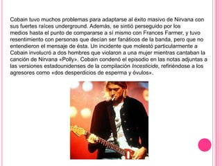 Cobain tuvo muchos problemas para adaptarse al éxito masivo de Nirvana con
sus fuertes raíces underground. Además, se sintió perseguido por los
medios hasta el punto de compararse a sí mismo con Frances Farmer, y tuvo
resentimiento con personas que decían ser fanáticos de la banda, pero que no
entendieron el mensaje de ésta. Un incidente que molestó particularmente a
Cobain involucró a dos hombres que violaron a una mujer mientras cantaban la
canción de Nirvana «Polly». Cobain condenó el episodio en las notas adjuntas a
las versiones estadounidenses de la compilación Incesticide, refiriéndose a los
agresores como «dos desperdicios de esperma y óvulos».
 