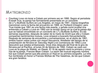 MATRIMONIO
   Courtney Love vio tocar a Cobain por primera vez en 1990. Según el periodista
    Everett True, la pareja fue formalmente presentada en un concierto
    de L7 y Butthole Surfers en Los Ángeles, en mayo de 1991. (Varias biografías
    mencionan como la fecha del encuentro en 1989, en Portland (Oregón), pero
    True insiste que 1991 es una fecha más exacta, y señala como prueba una
    entrevista a Cobain y Love en 1992 con la revista Sassy en la cual la pareja dijo
    que se habían encontrado en un concierto de L7 y Butthole Surfers). En las
    semanas siguientes, después de saber de la mano de Grohl que ella y Cobain
    compartían sentimientos mutuos, Love empezó a buscarlo frecuentemente.
    Después de semanas de encuentros y conversaciones, en el otoño de 1991,
    ambos fueron vistos juntos con mayor frecuencia. Alrededor del tiempo de la
    presentación de Nirvana en Saturday Night Live (comienzos de 1992) Love
    descubrió que estaba embarazada. Unos días después del final de la gira de
    Nirvana por el Pacífico, el lunes 24 de febrero de 1992, Cobain se casó con
    Love en la playa de Waikiki, en Hawái. El 18 de agosto nació la primera y única
    hija de la pareja, Frances Bean Cobain. La razón del inusual segundo nombre
    fue que Cobain pensó que ella parecía un frijol en su primera ecografía. La niña
    fue nombrada en honor a Frances McKee de The Vaselines, de los que Cobain
    era gran fanático.
 