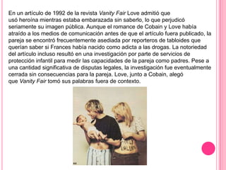 En un artículo de 1992 de la revista Vanity Fair Love admitió que
usó heroína mientras estaba embarazada sin saberlo, lo que perjudicó
seriamente su imagen pública. Aunque el romance de Cobain y Love había
atraído a los medios de comunicación antes de que el artículo fuera publicado, la
pareja se encontró frecuentemente asediada por reporteros de tabloides que
querían saber si Frances había nacido como adicta a las drogas. La notoriedad
del artículo incluso resultó en una investigación por parte de servicios de
protección infantil para medir las capacidades de la pareja como padres. Pese a
una cantidad significativa de disputas legales, la investigación fue eventualmente
cerrada sin consecuencias para la pareja. Love, junto a Cobain, alegó
que Vanity Fair tomó sus palabras fuera de contexto.
 