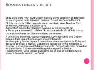 SEMANAS FINALES Y MUERTE


El 23 de febrero 1994 Kurt Cobain hizo su última aparición en televisión
en un programa de la televisión italiana, Tunnel, de Serena Dandini.
El 1 de marzo de 1994, después de un concierto en el Terminal Einz,
en Múnich, Alemania, a Cobain se le
diagnosticó bronquitis y laringitis severas. Al día siguiente fue
a Roma para tratamiento médico. Su esposa estaría allí el 3 de marzo.
Lista de canciones del último concierto de Nirvana.
A la mañana siguiente, cuando despertó, Love descubrió que Cobain
había sufrido una sobredosis por una combinación
de champán y flunitrazepam (Love obtuvo una prescripción de Rohypnol
después de llegar a Roma). Cobain fue llevado de forma inmediata al
hospital, y pasó el resto del día inconsciente. Después de estar cinco días
en tratamiento, Cobain salió del hospital y regresó a Seattle.
Posteriormente, Love insistió públicamente en que el incidente fue el
primer intento de suicidio de Cobain.
 