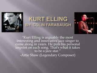 Kurt Ellingby: Colin Farabaugh "Kurt Elling is arguably the most interesting and innovative jazz singer to come along in years. He puts his personal imprint on each song. That's what it takes to be a jazz star.“ -Artie Shaw (Legendary Composer) 