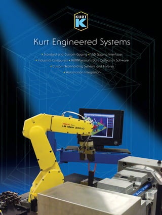 Kurt Engineered Systems
Kurt brings more than four
decades of experience in
providing solutions to CNC
machine workholding problems
and a deep understanding of
how workholding integrates into
today’s productivity and quality
driven manufacturing process.
At Kurt, we provide the complete
spectrum of workholding
solutions with the same
dedication that has produced
the most successful vises for
over 40 years. Our custom
engineered workholding
engineers have built an industry
leading reputation assisting
automotive, aerospace and other
metalworking intensive industries
to improve quality and reduce
cycle times.
Lifetime Iron Clad Warranty
Kurt CUSTOM ENGINEERED WORKHOLDING
Application: Automotive Industry
Solution: Up to three-sided machining
using an indexing trunnion fixture.
Six-sided hydraulic fixture.
Printed in USA © Copyright. All rights reserved
LIT.KES.0808.01
www.kurtengineeredsystems.com www.kurtworkholding.com www.kurthydraulics.com www.kurtchip.com
One Stop Advanced
Technology Solutions
Custom Gaging Solutions for Automotive, Medical,
Aerospace and other manufacturing applications.
Kurt™
Manufacturing
Engineered Systems Division
9445 East River Road NW
Minneapolis, MN 55432
Tel: (763) 572-4593
Fax (763) 574-8368
Toll Free: 1 (800) 343-9884
email address: engineeredsystems@kurt.com
website address: www.kurtengineeredsystems.com
Kurt Chipmunk
Compactor/Briquettor
• Standard and Custom Gaging • USB Gaging Interfaces
• Industrial Computers • KURTPremium Data Collection Software
• Custom Workholding Systems and Fixtures
• Automation Integration
• Standard and Custom Gaging • USB Gaging Interfaces
• Industrial Computers • KURTPremium Data Collection Software
• Custom Workholding Systems and Fixtures
• Automation Integration
Kurt Eng Sys_JR:Layout 6 8/28/08 8:56 PM Page 1
 