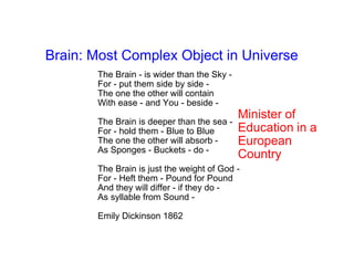 Brain: Most Complex Object in Universe
       The Brain - is wider than the Sky -
       For - put them side by side -
       The one the other will contain
       With ease - and You - beside -
                                             Minister of
       The Brain is deeper than the sea -
       For - hold them - Blue to Blue        Education in a
       The one the other will absorb -       European
       As Sponges - Buckets - do -
                                             Country
       The Brain is just the weight of God -
       For - Heft them - Pound for Pound
       And they will differ - if they do -
       As syllable from Sound -

       Emily Dickinson 1862
 