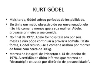 Mais tarde, Gödel sofreu períodos de instabilidade. Ele tinha um medo obsessivo de ser envenenado, ele não iria comer a menos que a sua mulher, Adele, provasse primeiro a sua comida. No final de 1977, Adele foi hospitalizada por seis meses e não pôde continuar a provar a comida. Desta forma, Gödel recusou-se a comer e acabou por morrer de fome com cerca de 30 kg. Morreu no Hospital de Princeton a 14 de Janeiro de 1978. A certidão de óbito informa que morreu de "desnutrição causada por distúrbio de personalidade”. KURT GÖDEL 