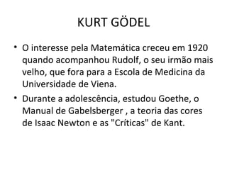 O interesse pela Matemática creceu em 1920 quando acompanhou Rudolf, o seu irmão mais velho, que fora para a Escola de Medicina da Universidade de Viena. Durante a adolescência, estudou Goethe, o Manual de Gabelsberger , a teoria das cores de Isaac Newton e as "Críticas" de Kant. KURT GÖDEL 