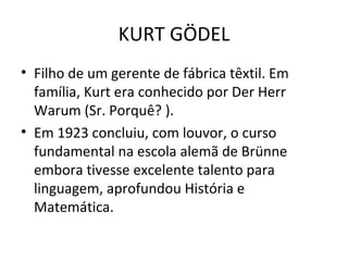 Filho de um gerente de fábrica têxtil. Em família, Kurt era conhecido por Der Herr Warum (Sr. Porquê? ). Em 1923 concluiu, com louvor, o curso fundamental na escola alemã de Brünne embora tivesse excelente talento para linguagem, aprofundou História e Matemática. KURT GÖDEL 