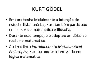 Embora tenha inicialmente a intenção de estudar física teórica, Kurt também participou em cursos de matemática e filosofia. Durante esse tempo, ele adoptou as idéias de realismo matemático. Ao ler o livro  Introduction to Mathematical Philosophy , Kurt tornou-se interessado em lógica matemática. KURT GÖDEL 