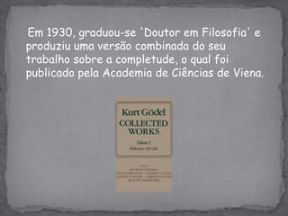 Em 1930, graduou-se 'Doutor em Filosofia' e produziu uma versão combinada do seu trabalho sobre a completude, o qual foi publicado pela Academia de Ciências de Viena.