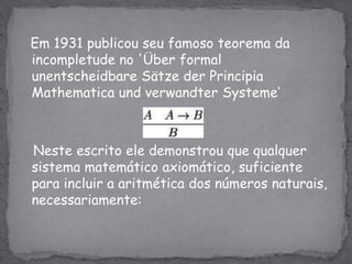 Em 1931 publicou seu famoso teorema da incompletude no 'Über formal unentscheidbareSätze der Principia MathematicaundverwandterSysteme‘   Neste escrito ele demonstrou que qualquer sistema matemático axiomático, suficiente para incluir a aritmética dos números naturais, necessariamente: