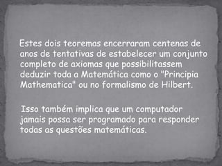 Estes dois teoremas encerraram centenas de anos de tentativas de estabelecer um conjunto completo de axiomas que possibilitassem deduzir toda a Matemática como o "Principia Mathematica" ou no formalismo de Hilbert.    Isso também implica que um computador  jamais possa ser programado para responder todas as questões matemáticas.