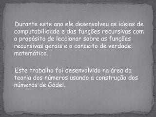    Durante este ano ele desenvolveu as ideias de computabilidade e das funções recursivas com o propósito de leccionar sobre as funções recursivas gerais e o conceito de verdade matemática.   Este trabalho foi desenvolvido na área da teoria dos números usando a construção dos números de Gödel.