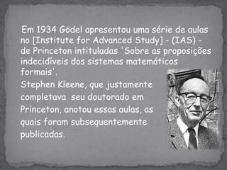    Em 1934 Gödel apresentou uma série de aulas no [Institute for AdvancedStudy] - (IAS) - de Princeton intituladas 'Sobre as proposições indecidíveis dos sistemas matemáticos formais'.StephenKleene, que justamente	completava  seu doutorado em 	Princeton, anotou essas aulas, asquais foram subsequentementepublicadas.