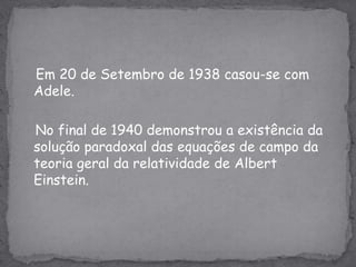 Em 20 de Setembro de 1938 casou-se com Adele.   No final de 1940 demonstrou a existência da solução paradoxal das equações de campo da teoria geral da relatividade de Albert Einstein. 