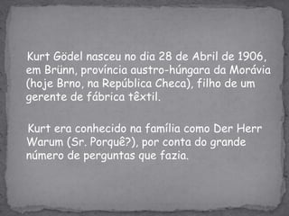 KurtGödel nasceu no dia 28 de Abril de 1906, em Brünn, província austro-húngara da Morávia (hoje Brno, na República Checa), filho de um gerente de fábrica têxtil.Kurt era conhecido na família como Der HerrWarum (Sr. Porquê?), por conta do grande número de perguntas que fazia.