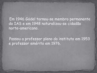 Em 1946 Gödel tornou-se membro permanente do IAS e em 1948 naturalizou-se cidadão norte-americano.    Passou a professor pleno do instituto em 1953 e professor emérito em 1976.