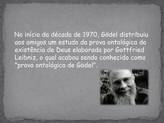 No início da década de 1970, Gödel distribuiu aos amigos um estudo da prova ontológica da existência de Deus elaborada por GottfriedLeibniz, o qual acabou sendo conhecido como "prova ontológica de Gödel".