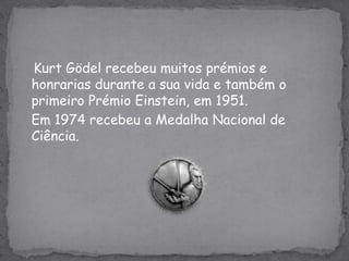 KurtGödel recebeu muitos prémios e honrarias durante a sua vida e também o primeiro Prémio Einstein, em 1951.Em 1974 recebeu a Medalha Nacional de Ciência.