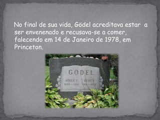 No final de sua vida, Gödel acreditava estar  a ser envenenado e recusava-se a comer, falecendo em 14 de Janeiro de 1978, em Princeton.
