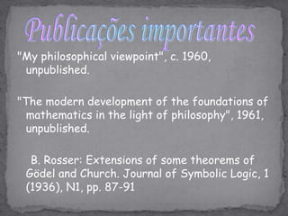 Publicações importantes"My philosophical viewpoint", c. 1960, unpublished."The modern development of the foundations of mathematics in the light of philosophy", 1961, unpublished.    B. Rosser: Extensions of some theorems of Gödel and Church. Journal of Symbolic Logic, 1 (1936), N1, pp. 87-91