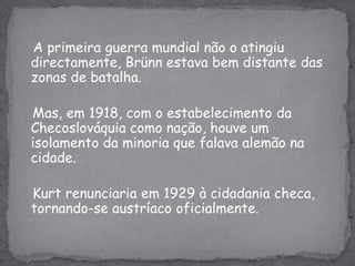 A primeira guerra mundial não o atingiu directamente, Brünn estava bem distante das zonas de batalha.Mas, em 1918, com o estabelecimento da Checoslováquia como nação, houve um isolamento da minoria que falava alemão na cidade. Kurtrenunciaria em 1929 à cidadania checa, tornando-se austríaco oficialmente.