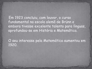    Em 1923 concluiu, com louvor, o curso fundamental na escola alemã de Brünn e embora tivesse excelente talento para línguas, aprofundou-se em História e Matemática.O seu interesse pela Matemática aumentou em 1920.