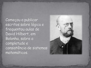 Começou a publicar escritos sobre lógica e frequentou aulas de David Hilbert, em Bolonha, sobre a completude econsistência de sistemas matemáticos.