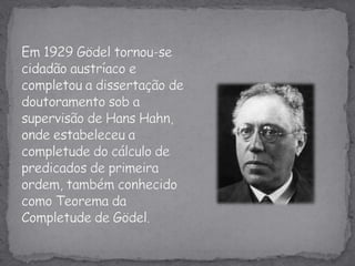 Em 1929 Gödel tornou-se cidadão austríaco e completou a dissertação de doutoramento sob a supervisão de Hans Hahn, onde estabeleceu a completude do cálculo de predicados de primeira ordem, também conhecido como Teorema da Completude de Gödel.