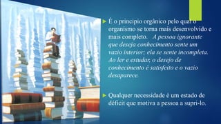  É o principio orgânico pelo qual o
organismo se torna mais desenvolvido e
mais completo. A pessoa ignorante
que deseja conhecimento sente um
vazio interior; ela se sente incompleta.
Ao ler e estudar, o desejo de
conhecimento é satisfeito e o vazio
desaparece.
 Qualquer necessidade é um estado de
déficit que motiva a pessoa a supri-lo.
 
