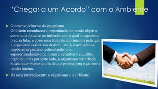 “Chegar a um Acordo” com o Ambiente
 O desenvolvimento do organismo
Goldstein reconheceu a importância do mundo objetivo
como uma fonte de perturbação com a qual o organismo
precisa lidar, e como uma fonte de suprimentos pela qual
o organismo realiza seu destino. Isto é, o ambiente se
impõe ao organismo, estimulando-o ou
superestimulando-o de forma a perturbar o equilíbrio
orgânico, mas por outro lado, o organismo perturbado
busca no ambiente aquilo de que precisa para equalizar a
tensão interna.
 Há uma interação entre o organismo e o ambiente.
 