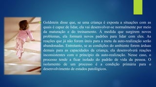  Goldstein disse que, se uma criança é exposta a situações com as
quais é capaz de lidar, ela vai desenvolver-se normalmente por meio
da maturação e do treinamento. À medida que surgirem novos
problemas, ela formará novos padrões para lidar com eles. As
reações que já não forem úteis para a meta da auto-realização serão
abandonadas. Entretanto, se as condições do ambiente forem árduas
demais para as capacidades da criança, ela desenvolverá reações
inconsistentes com o princípio da auto-realização. Nesse caso, o
processo tende a ficar isolado do padrão de vida da pessoa. O
isolamento de um processo é a condição primária para o
desenvolvimento de estados patológicos.
 