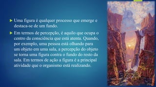  Uma figura é qualquer processo que emerge e
destaca-se de um fundo.
 Em termos de percepção, é aquilo que ocupa o
centro da consciência que está atenta. Quando,
por exemplo, uma pessoa está olhando para
um objeto em uma sala, a percepção do objeto
se torna uma figura contra o fundo do resto da
sala. Em termos de ação a figura é a principal
atividade que o organismo está realizando.
 