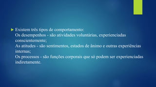  Existem três tipos de comportamento:
Os desempenhos - são atividades voluntárias, experienciadas
conscientemente;
As atitudes - são sentimentos, estados de ânimo e outras experiências
internas;
Os processos - são funções corporais que só podem ser experienciadas
indiretamente.
 