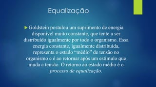 Equalização
 Goldstein postulou um suprimento de energia
disponível muito constante, que tente a ser
distribuído igualmente por todo o organismo. Essa
energia constante, igualmente distribuída,
representa o estado “médio” de tensão no
organismo e é ao retornar após um estímulo que
muda a tensão. O retorno ao estado médio é o
processo de equalização.
 