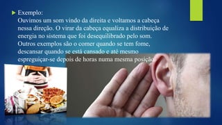  Exemplo:
Ouvimos um som vindo da direita e voltamos a cabeça
nessa direção. O virar da cabeça equaliza a distribuição de
energia no sistema que foi desequilibrado pelo som.
Outros exemplos são o comer quando se tem fome,
descansar quando se está cansado e até mesmo
espreguiçar-se depois de horas numa mesma posição.
 