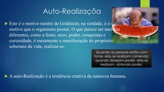 Auto-Realizaçõa
 Este é o motivo mestre de Goldstein; na verdade, é o único
motivo que o organismo possui. O que parece ser motivos
diferentes, como a fome, sexo, poder, conquistas e
curiosidade, é meramente a manifestação do propósito
soberano da vida, realizar-se.
 A auto-Realização é a tendência criativa da natureza humana.
Quando as pessoas estão com
fome, elas se realizam comendo;
quando desejam poder, elas se
realizam, obtendo poder.
 