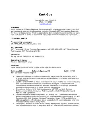 Kurt Guy
                                Colorado Springs, CO 80916
                                     (719)- 237-7753
                                      kguy@kent.edu

SUMMARY
Highly motivated Software Developer/Programmer with experience using object orientated
techniques and programming languages, including Microsoft .NET Technologies. Designed,
developed and documented Windows applications. Demonstrated leadership skills and team
work skills as well as ability to accomplish tasks under minimal direction and supervision.

TECHNICAL SKILLS

Programming Languages:
C#, HTML, XML, Visual Basic, Java, CSS

.NET Skill Set:
.NET Framework 2.0 and Common Type system, ASP.NET, ADO.NET, .NET Class Libraries,
Web Services, .NET Remoting, WSE 3.0

Databases:
MS SQL Server 2000/2005, MS Access 2003

Operating Systems:
Windows 98/2000/XP, Linux

Software:
Visual Studio 6.0/2003/ 2005, Eclipse, Front Page, Microsoft Office

SetFocus, LLC              Colorado Springs, CO                        8/08 – 5/09
.NET Developer Master’s Program

   •   Developed solutions for diverse programming scenarios in C#, employing object–
       oriented programming concepts such as: encapsulation, inheritance, polymorphism,
       and abstraction.
   •   Used C# and ADO.NET to define and implement secure middle-tier components using
       both connected and disconnected environment strategies. Components were
       consumed by web applications and windows applications utilizing SQL Server and
       stored procedures to perform logical business transactions.
   •   Created and deployed XML Web Services using ASP.NET and Web Services
       Enhancements (WSE). Consumed Web Services from both Windows forms and
       ASP.NET web applications.
   •   Created complex business components in C# using .NET Class Library assemblies
       while migrating and implementing them in a multi-tier environment suitable for .NET
       Remoting, XML Web Services, Microsoft Transaction Server (MTS) and COM+ to
       address application infrastructure issues associated with building scalable enterprise
       level applications used by many clients.
   •   Developed a Windows n-tiered “Public Library Management System” application and
       then ported the application to a dynamic ASP.NET Internet/Intranet model utilizing
 