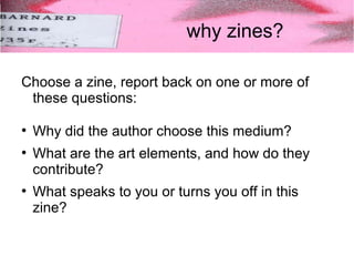 why zines? 
Choose a zine, report back on one or more of 
these questions: 
● Why did the author choose this medium? 
● What are the art elements, and how do they 
contribute? 
● What speaks to you or turns you off in this 
zine? 
 
