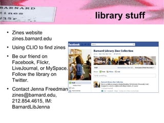 library stuff 
● Zines website 
zines.barnard.edu 
● Using CLIO to find zines 
● Be our friend on 
Facebook, Flickr, 
LiveJournal, or MySpace. 
Follow the library on 
Twitter. 
● Contact Jenna Freedman 
zines@barnard.edu, 
212.854.4615, IM: 
BarnardLibJenna 

