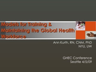 Models for Training &  Maintaining the Global Health Workforce Ann Kurth, RN, CNM, PhD NYU, UW GHEC Conference Seattle 4/5/09 