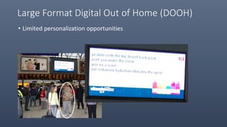 Small Format DOOH
• Viewed by ONE person at time
• Users can personalize their experience but requires consumer input
 