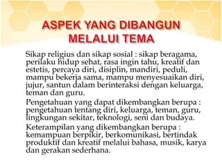 1. Sikap religius dan sikap sosial : sikap beragama,
perilaku hidup sehat, rasa ingin tahu, kreatif dan
estetis, percaya diri, disiplin, mandiri, peduli,
mampu bekerja sama, mampu menyesuaikan diri,
jujur, santun dalam berinteraksi dengan keluarga,
teman dan guru.
2. Pengetahuan yang dapat dikembangkan berupa :
pengetahuan tentang diri, keluarga, teman, guru,
lingkungan sekitar, teknologi, seni dan budaya.
3. Keterampilan yang dikembangkan berupa :
kemampuan berpikir, berkomunikasi, bertindak
produktif dan kreatif melalui bahasa, musik, karya
dan gerakan sederhana.
 