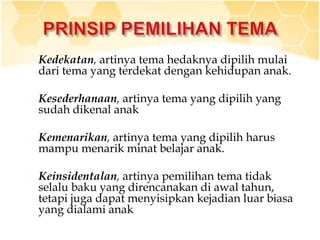  Kedekatan, artinya tema hedaknya dipilih mulai
dari tema yang terdekat dengan kehidupan anak.
 Kesederhanaan, artinya tema yang dipilih yang
sudah dikenal anak
 Kemenarikan, artinya tema yang dipilih harus
mampu menarik minat belajar anak.
 Keinsidentalan, artinya pemilihan tema tidak
selalu baku yang direncanakan di awal tahun,
tetapi juga dapat menyisipkan kejadian luar biasa
yang dialami anak
 